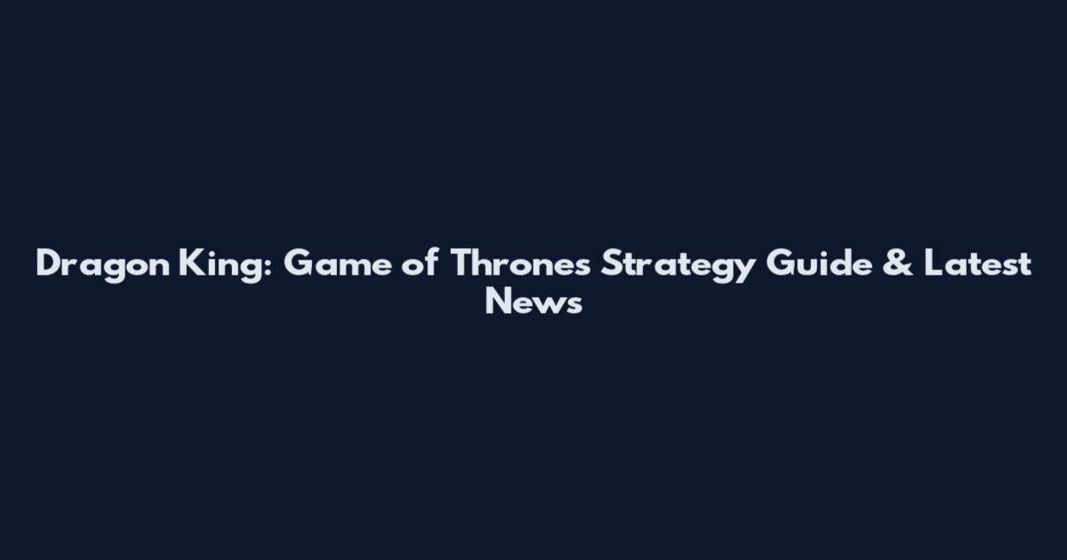 Dragon King: Game of Thrones Strategy Guide & Latest News