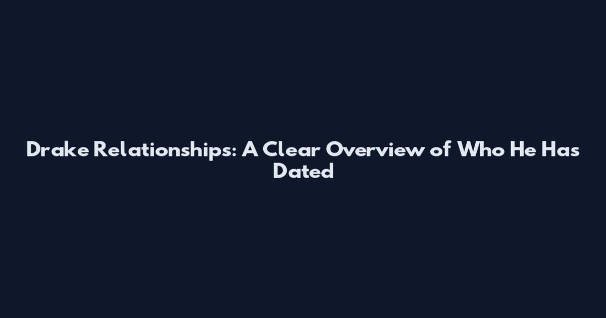 Drake Relationships: A Clear Overview of Who He Has Dated
