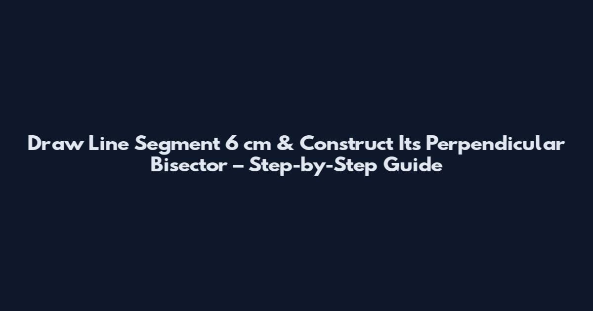 Draw Line Segment 6 cm & Construct Its Perpendicular Bisector – Step-by-Step Guide