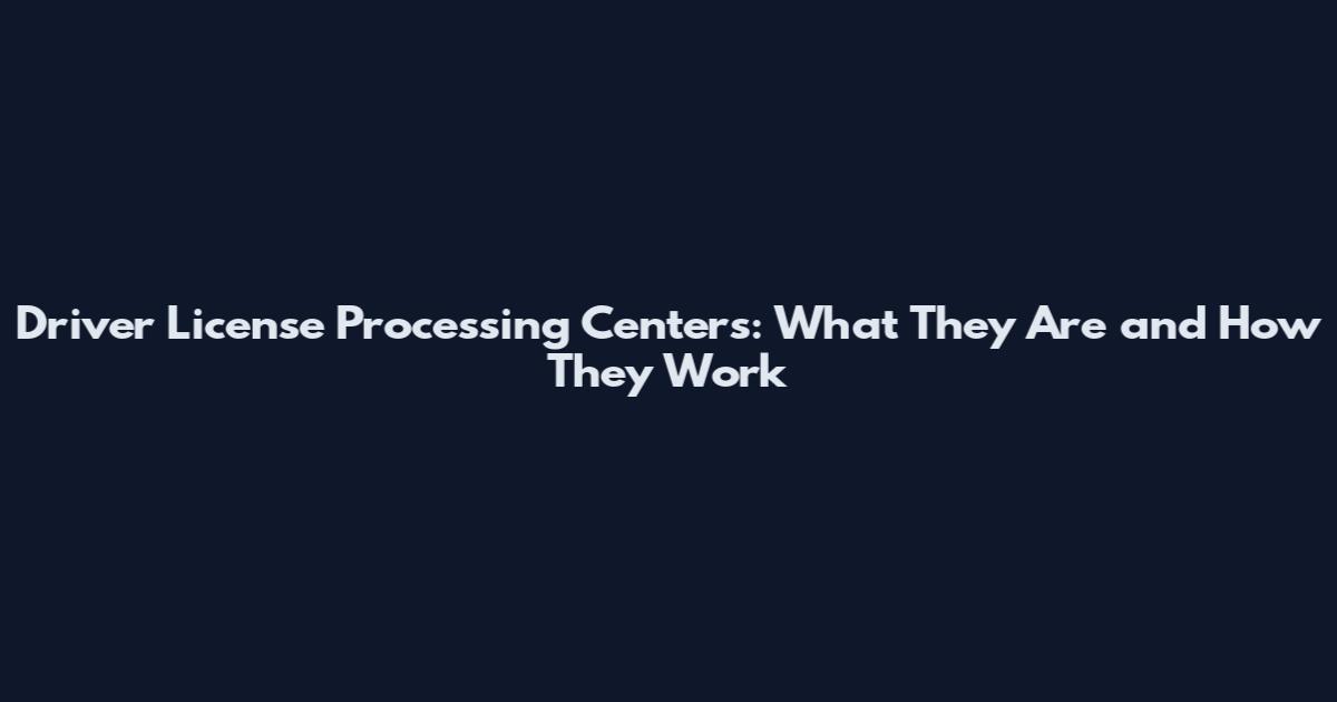 Driver License Processing Centers: What They Are and How They Work