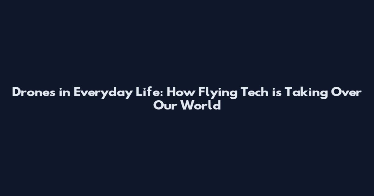 Drones in Everyday Life: How Flying Tech is Taking Over Our World