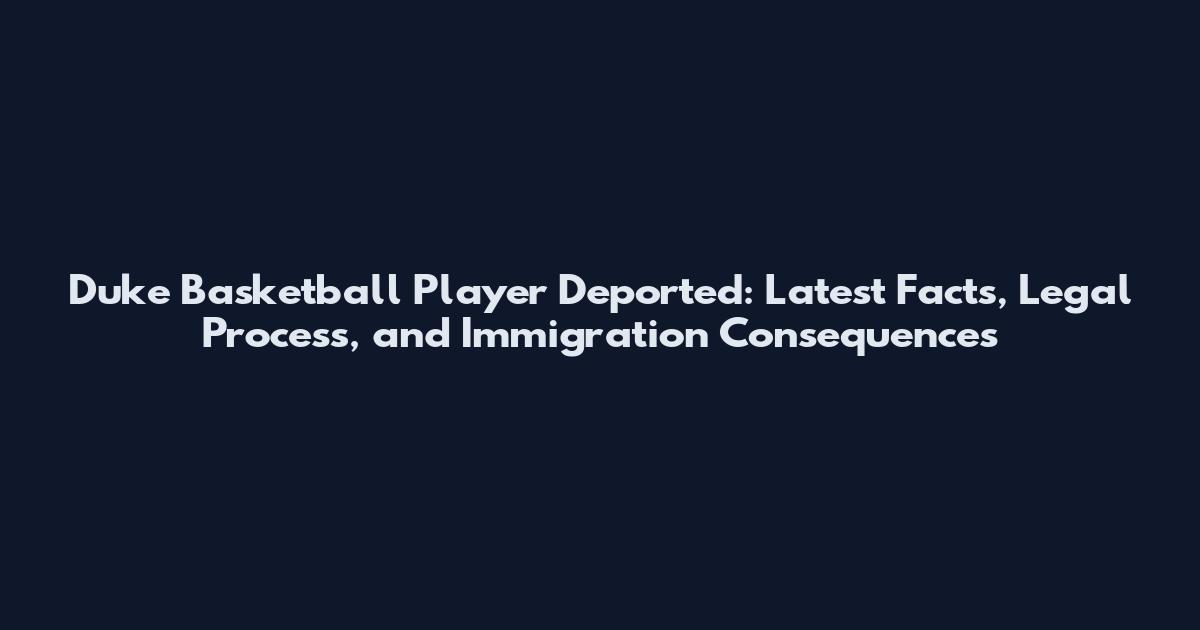 Duke Basketball Player Deported: Latest Facts, Legal Process, and Immigration Consequences