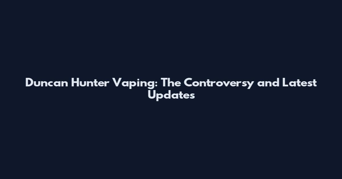 Duncan Hunter Vaping: The Controversy and Latest Updates