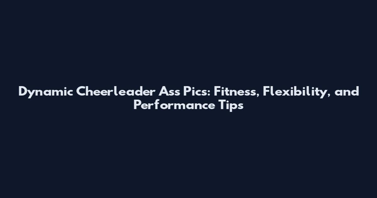 Dynamic Cheerleader Ass Pics: Fitness, Flexibility, and Performance Tips