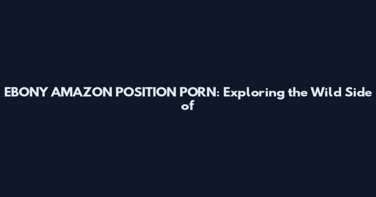 EBONY AMAZON POSITION PORN: Exploring the Wild Side of