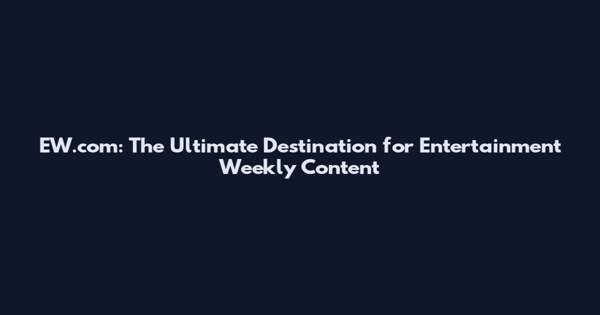EW.com: The Ultimate Destination for Entertainment Weekly Content