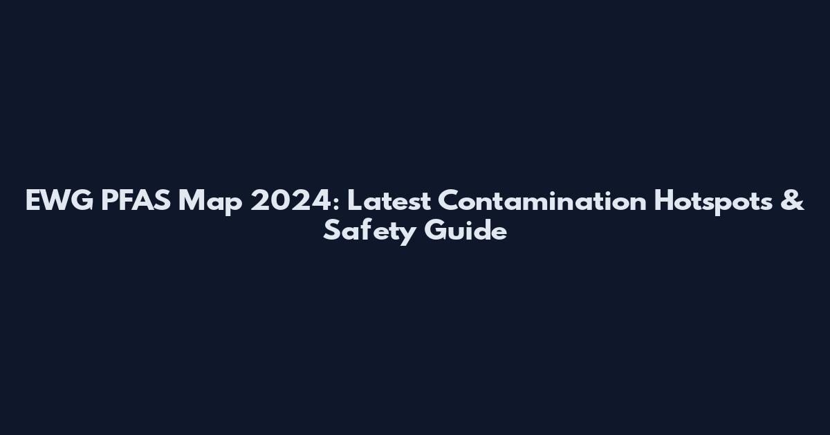EWG PFAS Map 2024: Latest Contamination Hotspots & Safety Guide