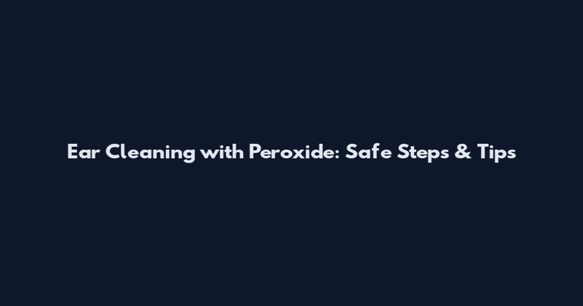 Ear Cleaning with Peroxide: Safe Steps & Tips