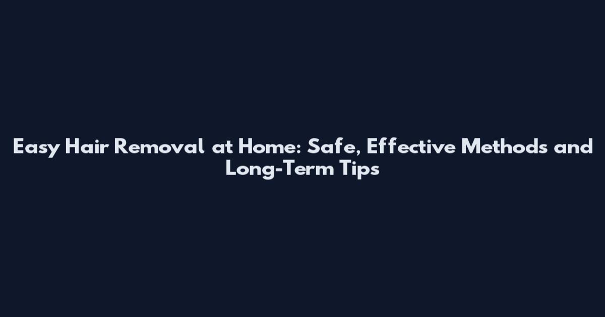 Easy Hair Removal at Home: Safe, Effective Methods and Long-Term Tips