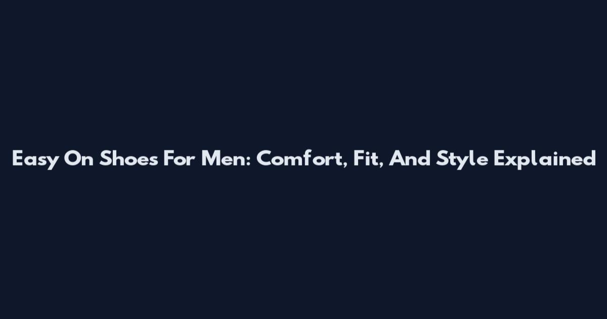 Easy On Shoes For Men: Comfort, Fit, And Style Explained