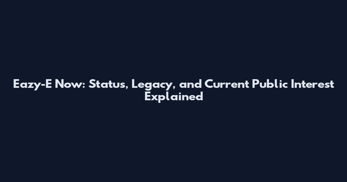 Eazy-E Now: Status, Legacy, and Current Public Interest Explained