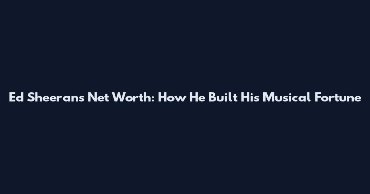 Ed Sheeran's Net Worth: How He Built His Musical Fortune