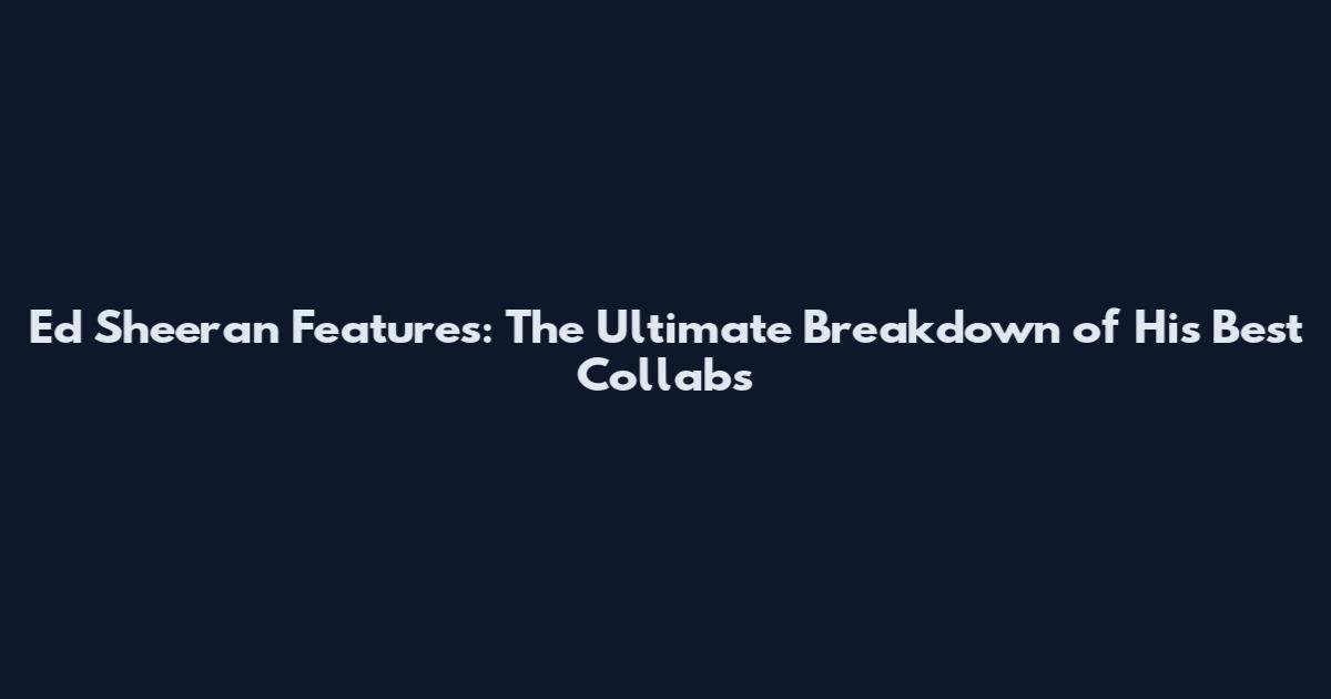 Ed Sheeran Features: The Ultimate Breakdown of His Best Collabs