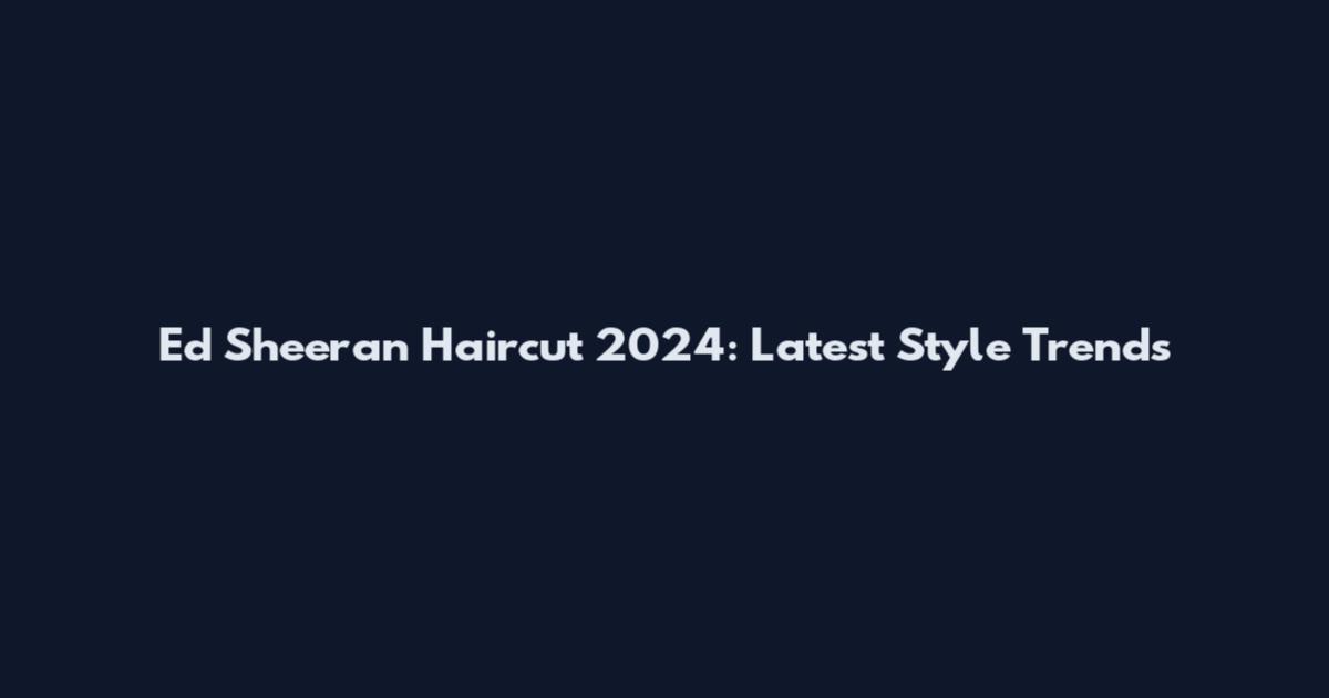 Ed Sheeran Haircut 2024: Latest Style Trends