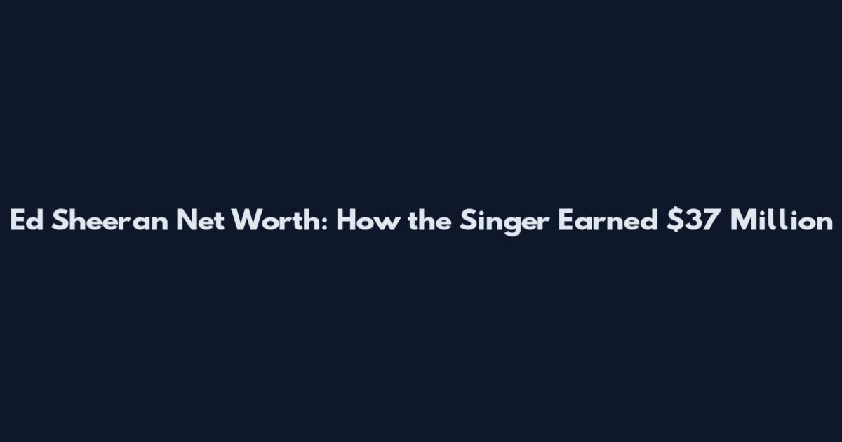 Ed Sheeran Net Worth: How the Singer Earned $37 Million