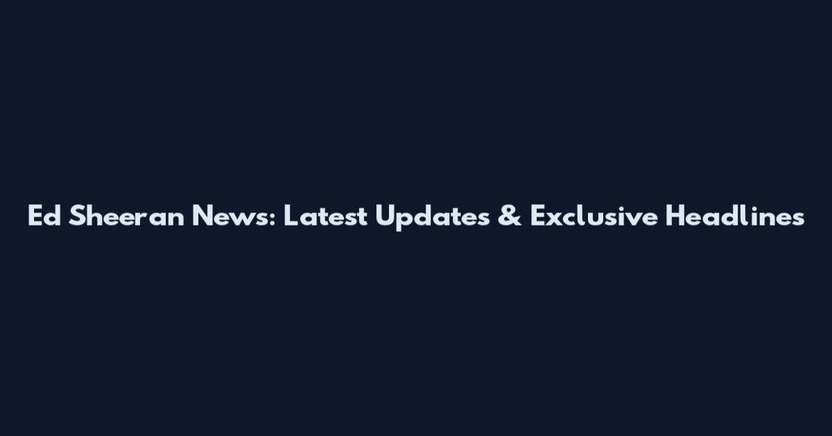 Ed Sheeran News: Latest Updates & Exclusive Headlines