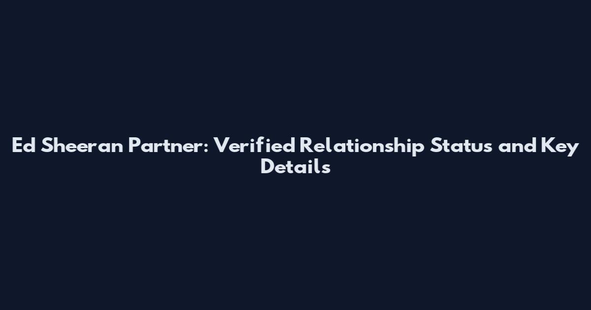 Ed Sheeran Partner: Verified Relationship Status and Key Details