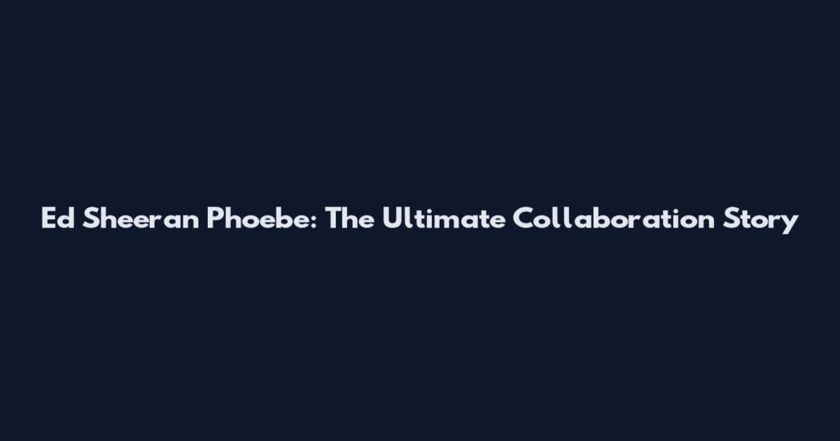 Ed Sheeran Phoebe: The Ultimate Collaboration Story