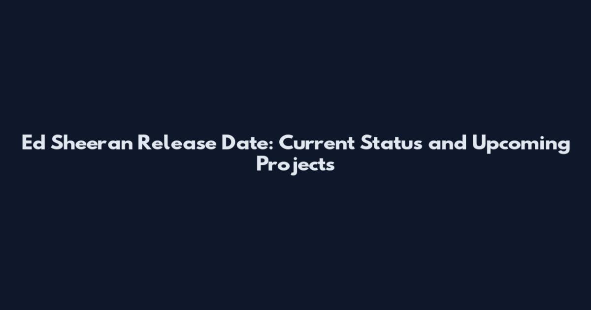 Ed Sheeran Release Date: Current Status and Upcoming Projects