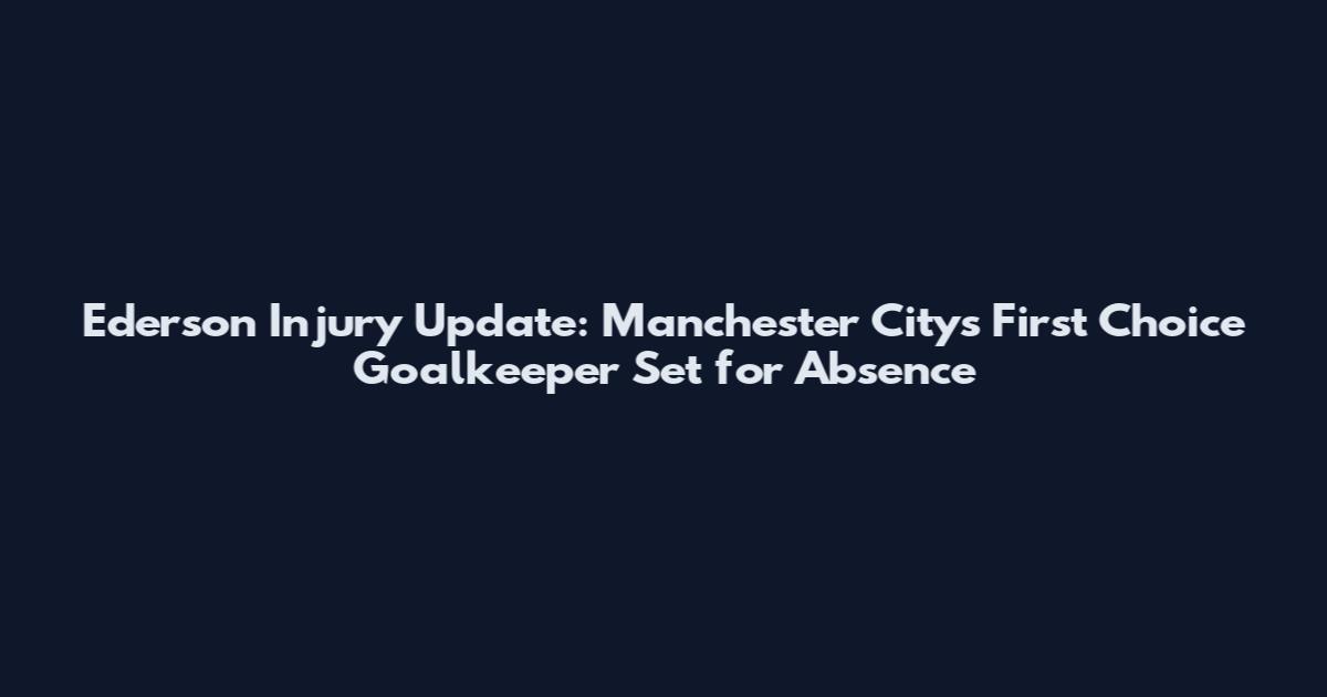 Ederson Injury Update: Manchester City's First Choice Goalkeeper Set for Absence