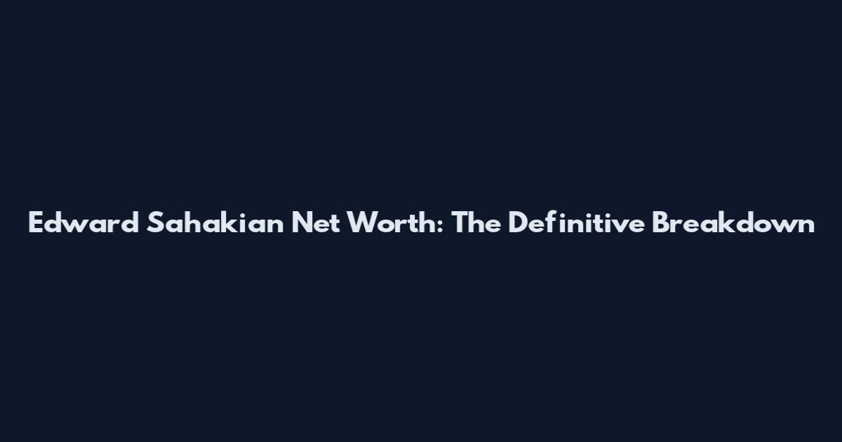 Edward Sahakian Net Worth: The Definitive Breakdown