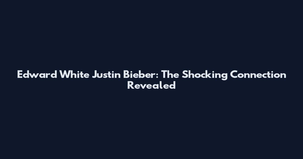 Edward White Justin Bieber: The Shocking Connection Revealed