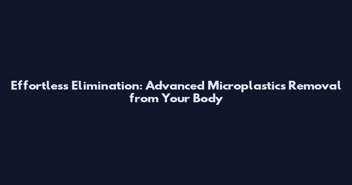 Effortless Elimination: Advanced Microplastics Removal from Your Body