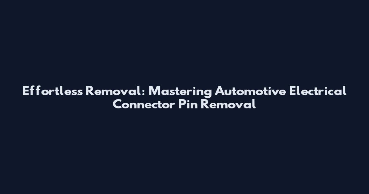 Effortless Removal: Mastering Automotive Electrical Connector Pin Removal