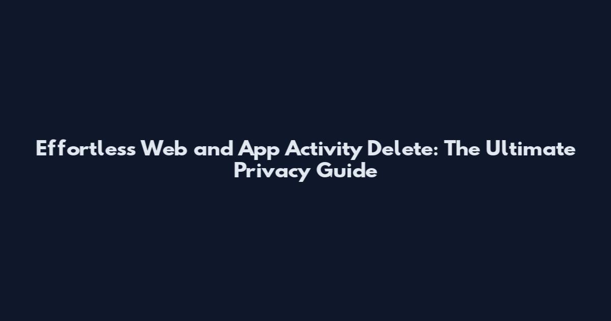 Effortless Web and App Activity Delete: The Ultimate Privacy Guide