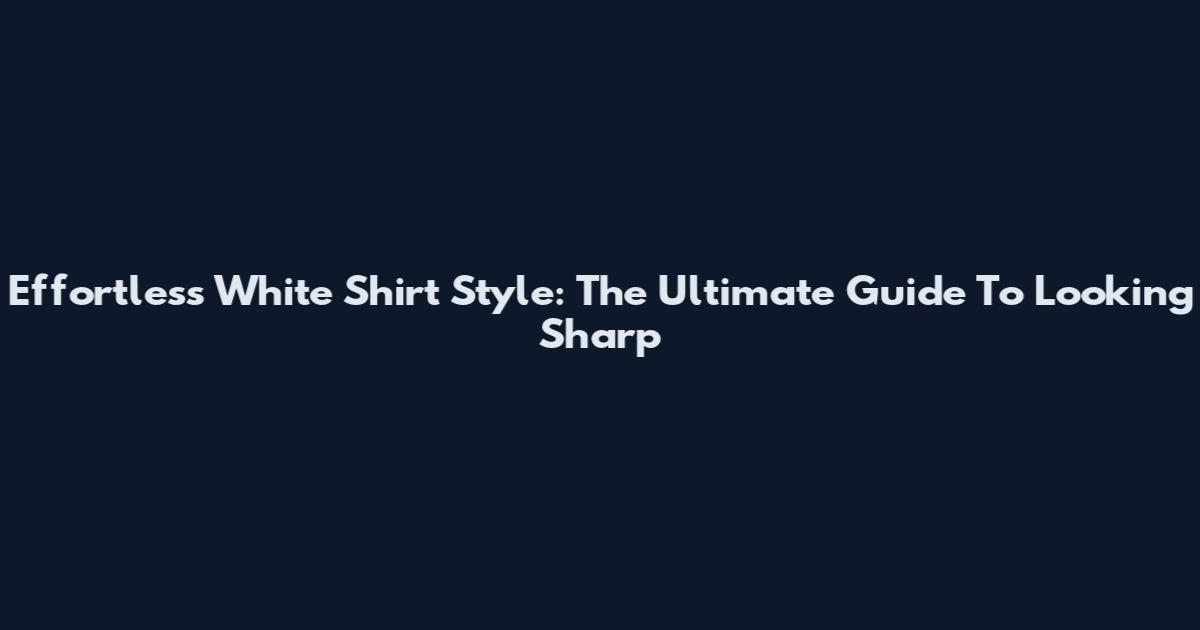 Effortless White Shirt Style: The Ultimate Guide To Looking Sharp