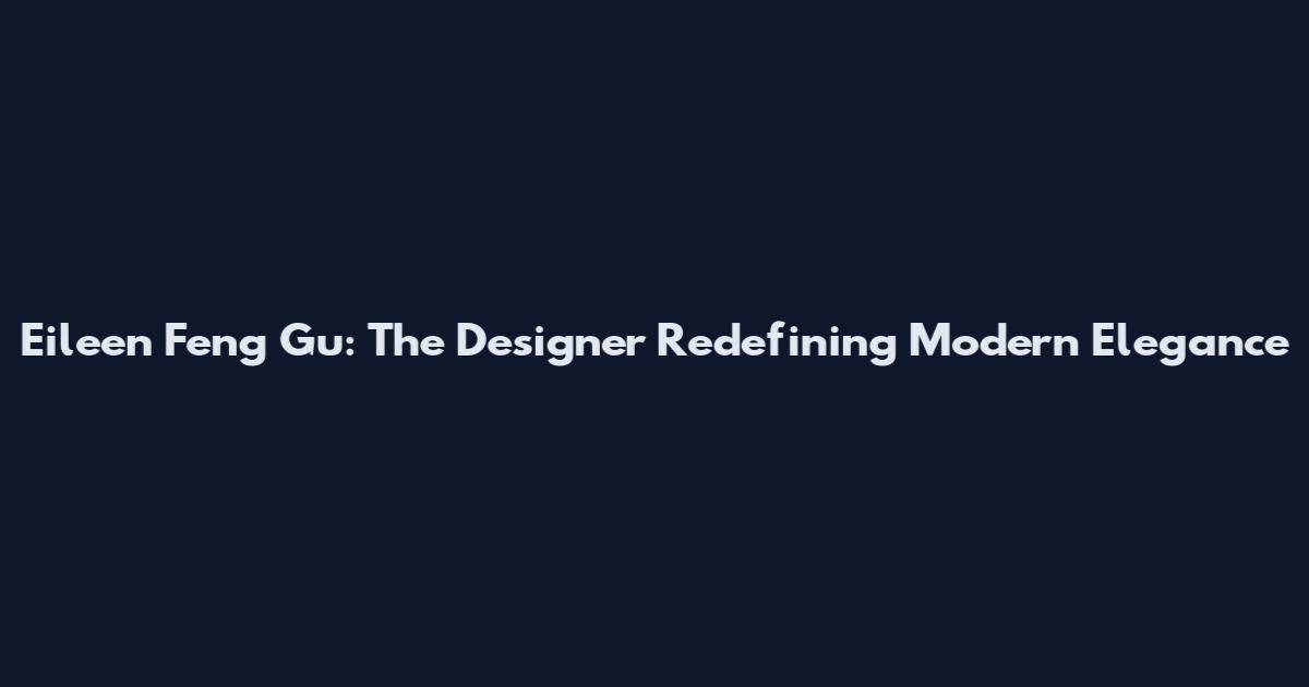 Eileen Feng Gu: The Designer Redefining Modern Elegance