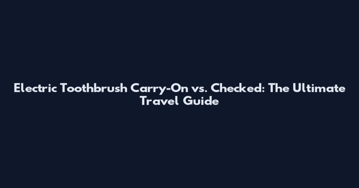 Electric Toothbrush Carry-On vs. Checked: The Ultimate Travel Guide