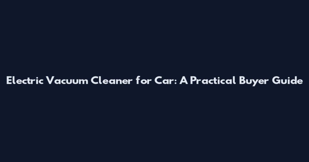 Electric Vacuum Cleaner for Car: A Practical Buyer Guide