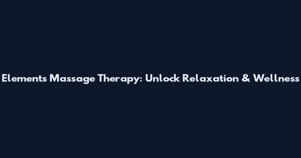 Elements Massage Therapy: Unlock Relaxation & Wellness