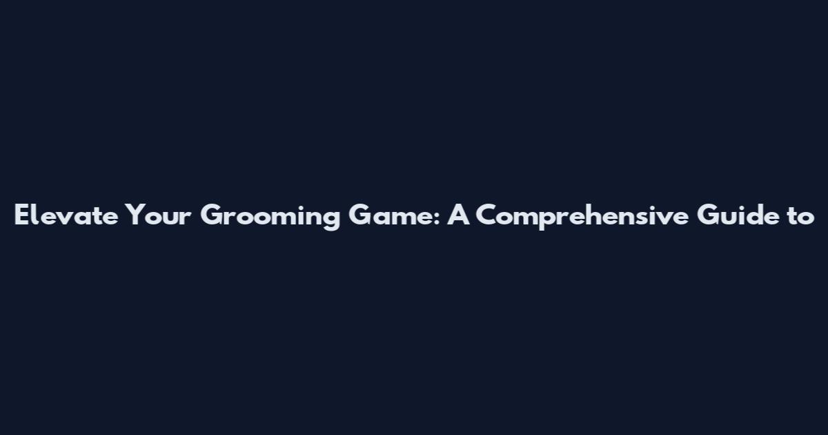 Elevate Your Grooming Game: A Comprehensive Guide to
