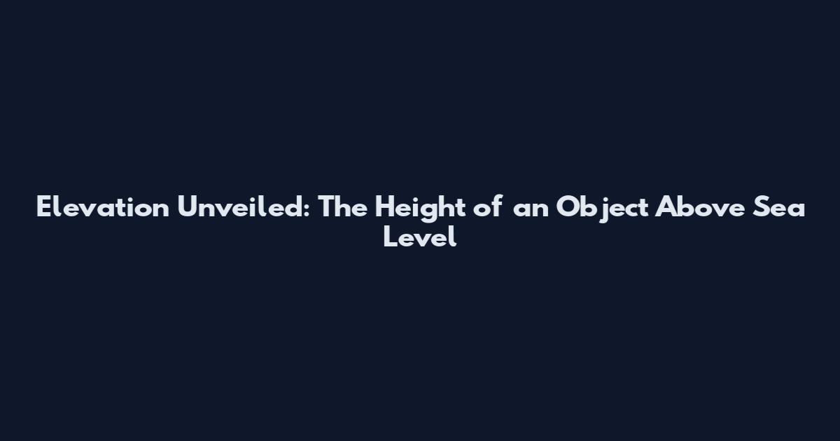 Elevation Unveiled: The Height of an Object Above Sea Level