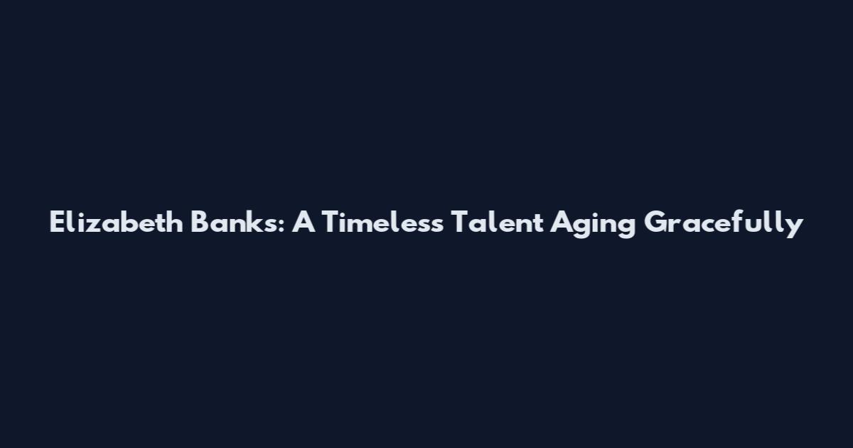 Elizabeth Banks: A Timeless Talent Aging Gracefully