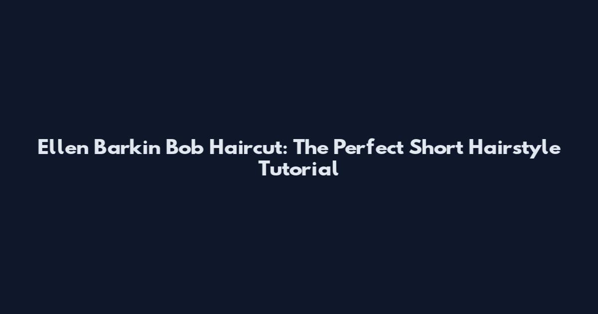 Ellen Barkin Bob Haircut: The Perfect Short Hairstyle Tutorial
