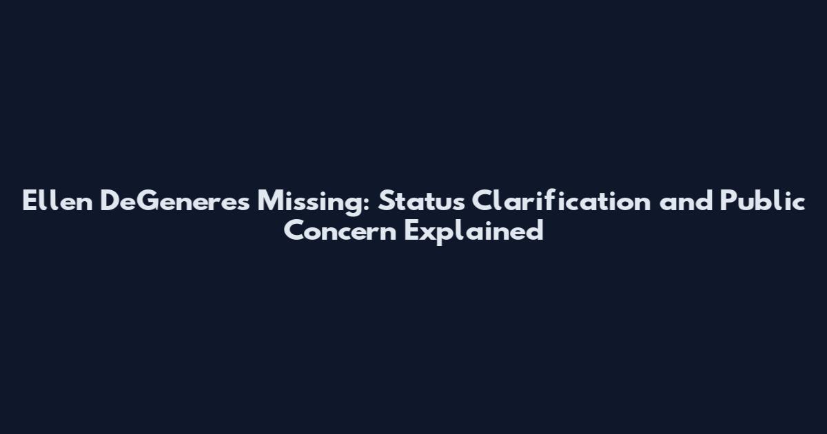 Ellen DeGeneres Missing: Status Clarification and Public Concern Explained