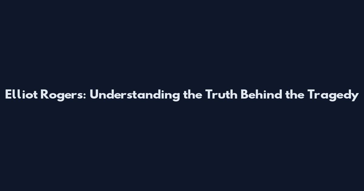 Elliot Rogers: Understanding the Truth Behind the Tragedy