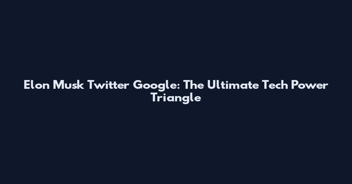 Elon Musk Twitter Google: The Ultimate Tech Power Triangle