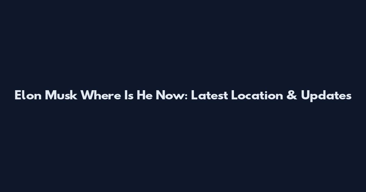 Elon Musk Where Is He Now: Latest Location & Updates