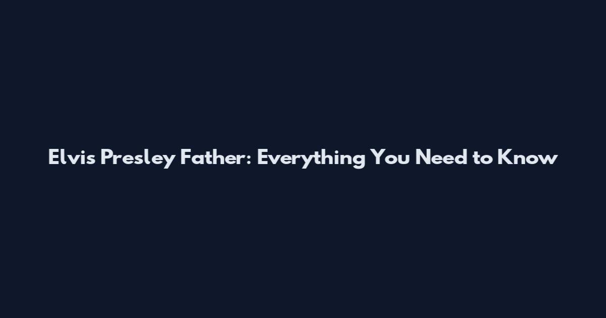 Elvis Presley Father: Everything You Need to Know