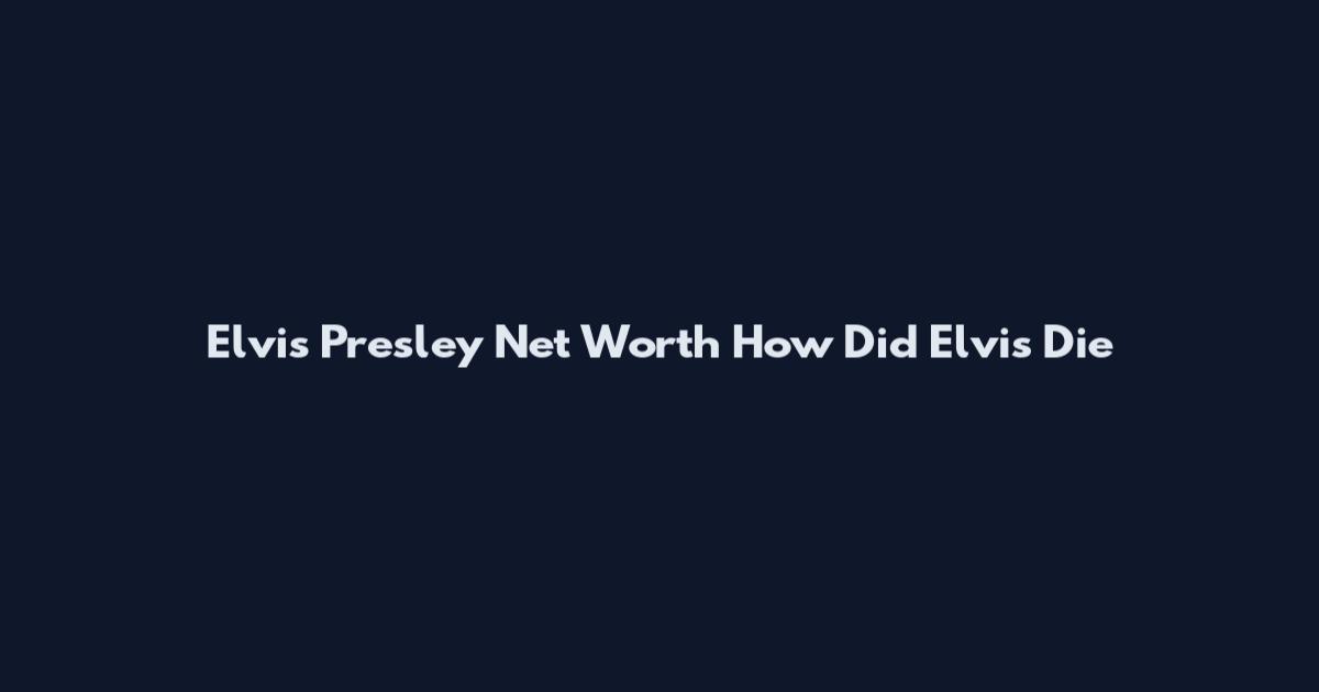 Elvis Presley Net Worth How Did Elvis Die