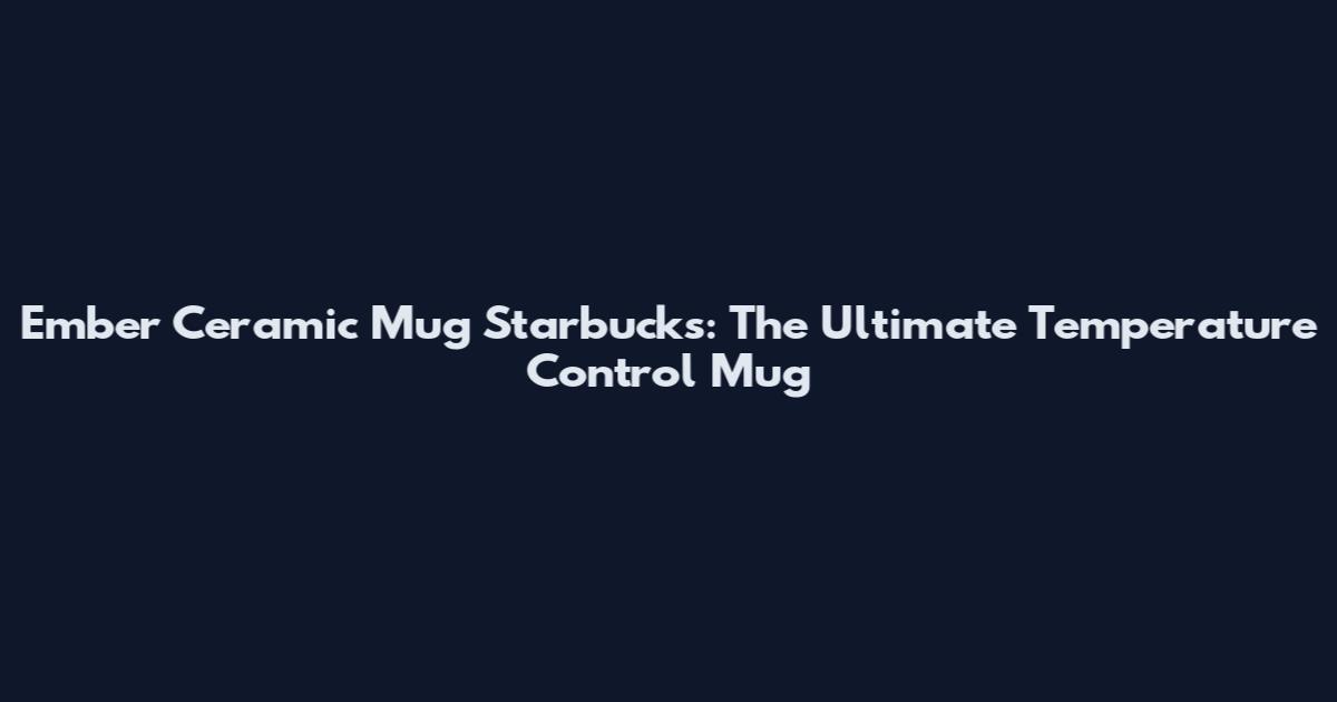 Ember Ceramic Mug Starbucks: The Ultimate Temperature Control Mug