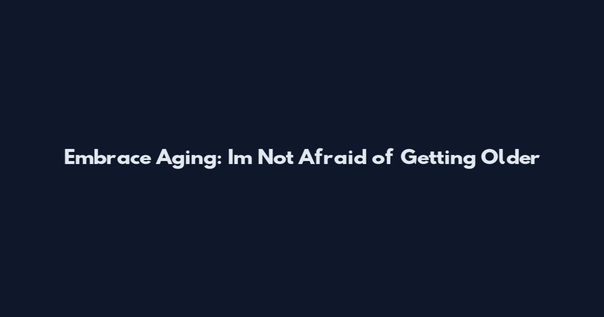 Embrace Aging: I'm Not Afraid of Getting Older