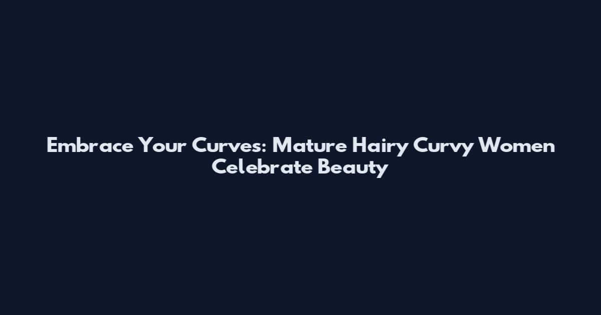 Embrace Your Curves: Mature Hairy Curvy Women Celebrate Beauty