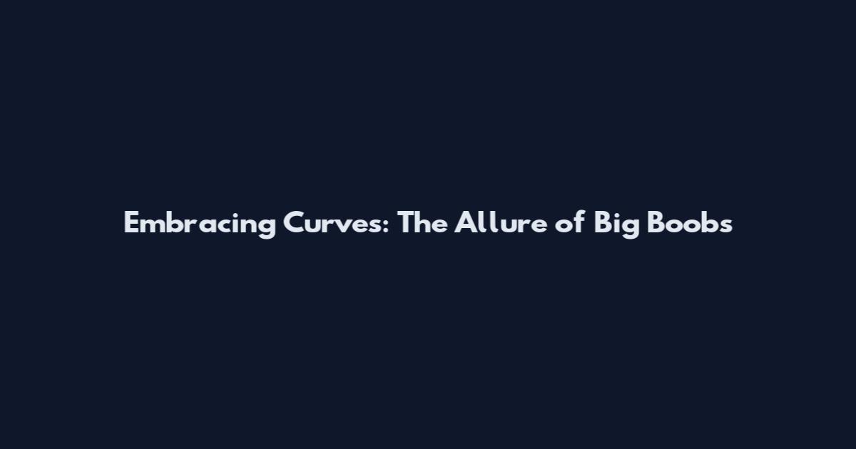 Embracing Curves: The Allure of Big Boobs