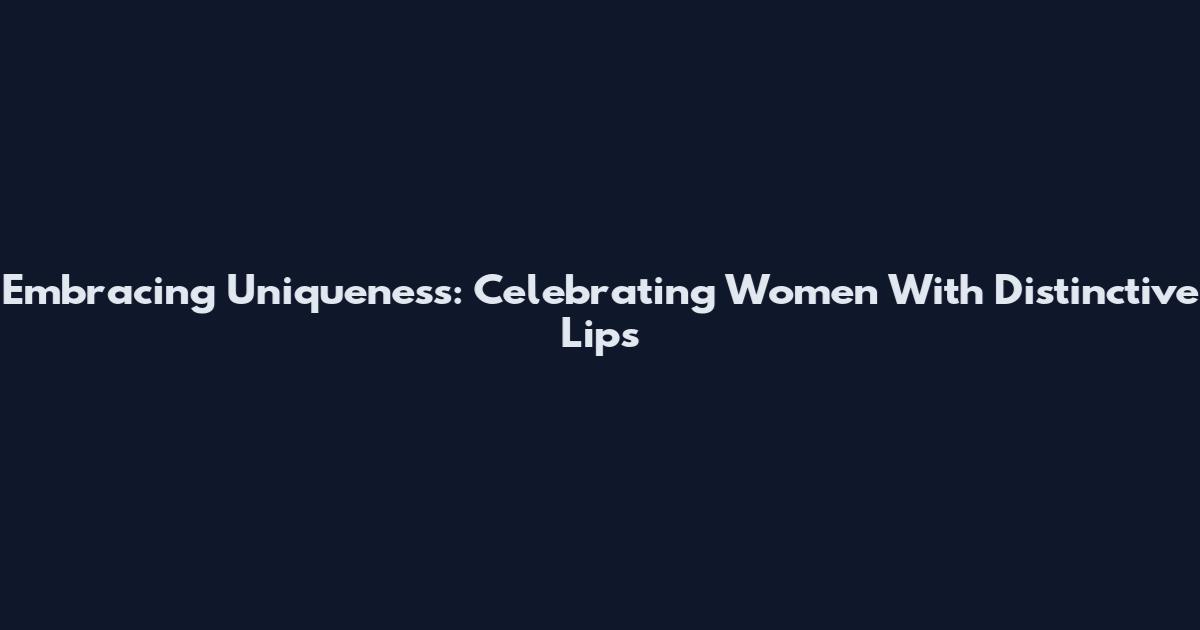 Embracing Uniqueness: Celebrating Women With Distinctive Lips
