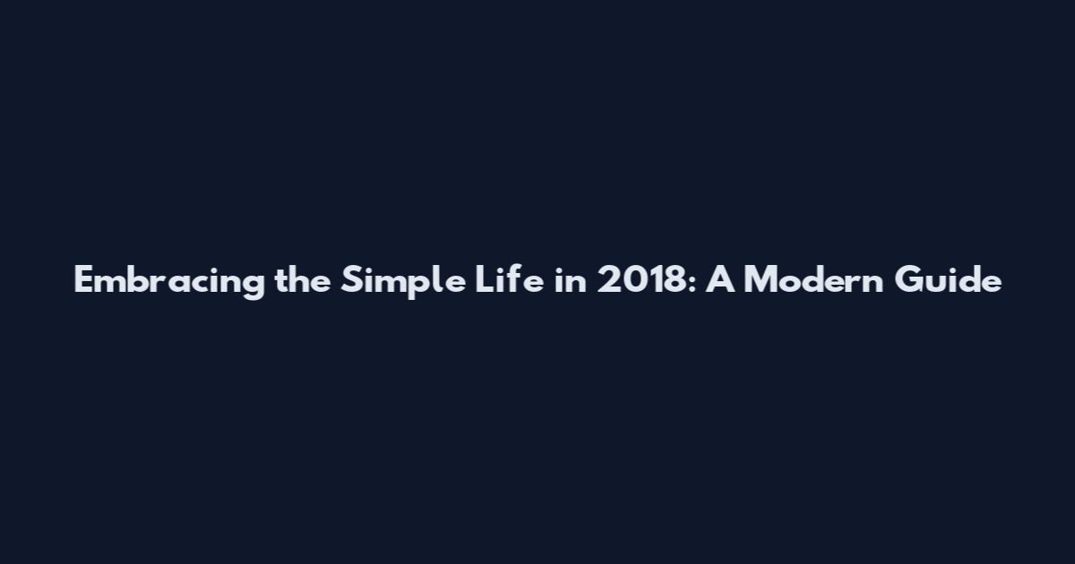 Embracing the Simple Life in 2018: A Modern Guide